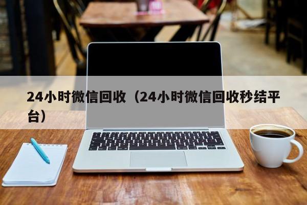 24小时微信回收（24小时微信回收秒结平台）