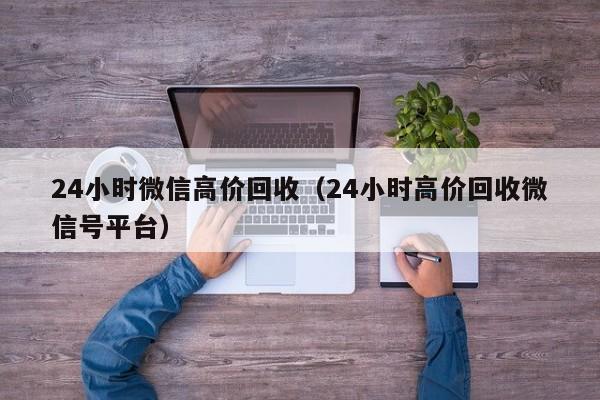 24小时微信高价回收（24小时高价回收微信号平台）